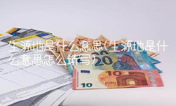 生源地是什么意思(生源地是什么意思怎么填写) 生源地是什么意思(生源地是什么意思怎么填写)