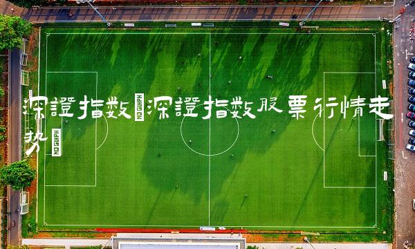深证指数(深证指数股票行情走势) 深证指数(深证指数股票行情走势)