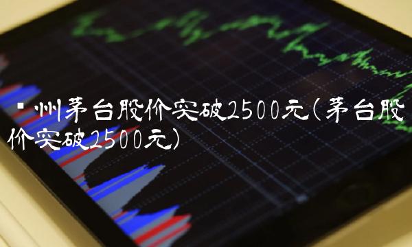 贵州茅台股价突破2500元(茅台股价突破2500元) 贵州茅台股价突破2500元(茅台股价突破2500元)