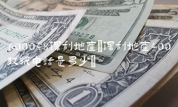600048保利地产(保利地产400投诉电话是多少) 600048保利地产(保利地产400投诉电话是多少)