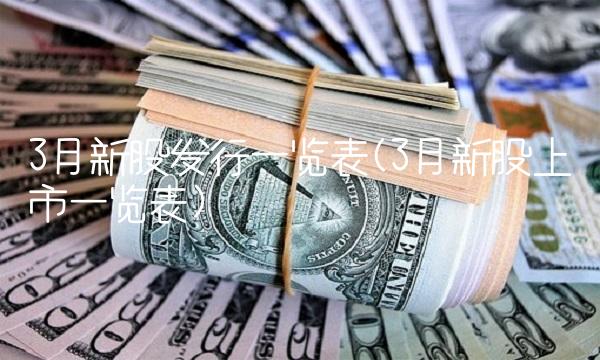 3月新股发行一览表(3月新股上市一览表) 3月新股发行一览表(3月新股上市一览表)