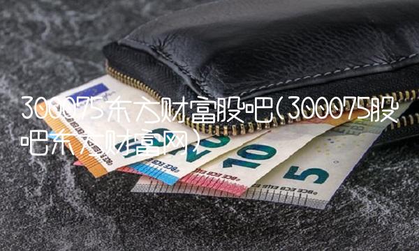 300075东方财富股吧(300075股吧东方财富网) 300075东方财富股吧(300075股吧东方财富网)