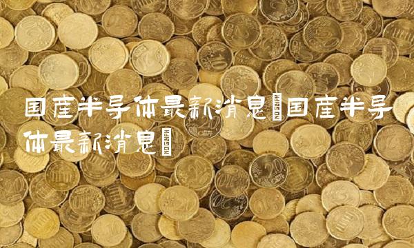 国产半导体最新消息(国产半导体最新消息) 国产半导体最新消息(国产半导体最新消息)