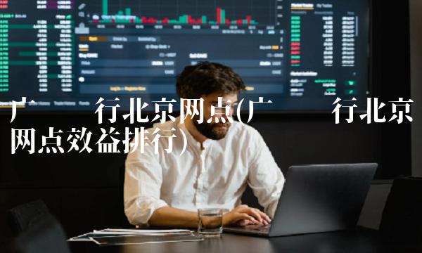 广发银行北京网点(广发银行北京网点效益排行) 广发银行北京网点(广发银行北京网点效益排行)