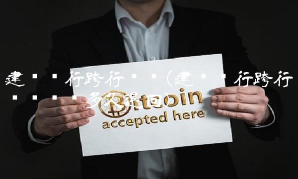 建设银行跨行转账(建设银行跨行转账错误多久退回) 建设银行跨行转账(建设银行跨行转账错误多久退回)