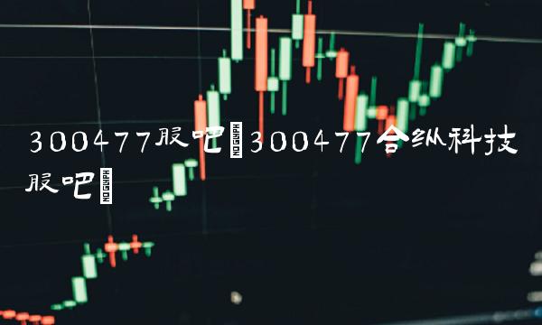 300477股吧(300477合纵科技股吧) 300477股吧(300477合纵科技股吧)