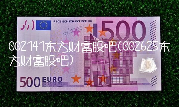 002141东方财富股吧(002625东方财富股吧) 002141东方财富股吧(002625东方财富股吧)