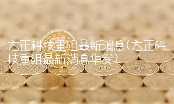 方正科技重组最新消息(方正科技重组最新消息华发) 方正科技重组最新消息(方正科技重组最新消息华发)