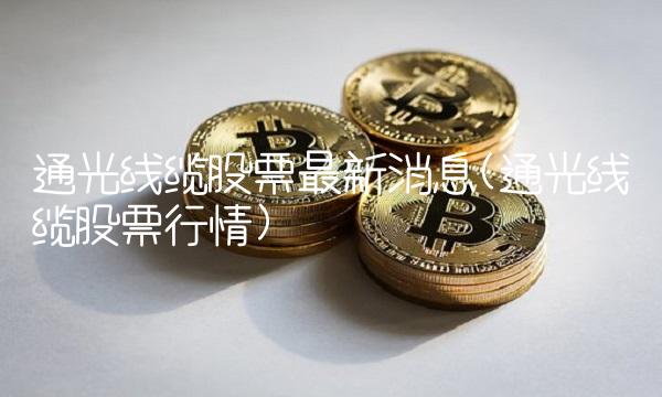 通光线缆股票最新消息(通光线缆股票行情) 通光线缆股票最新消息(通光线缆股票行情)