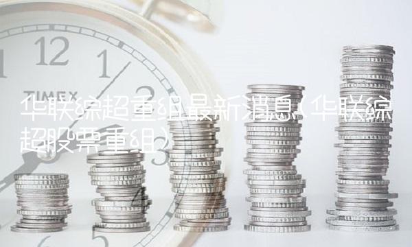 华联综超重组最新消息(华联综超股票重组) 华联综超重组最新消息(华联综超股票重组)