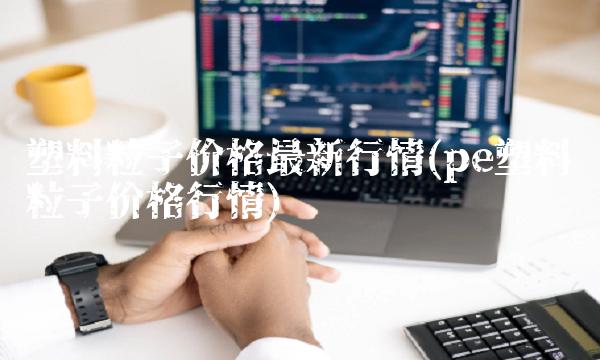 塑料粒子价格最新行情(pe塑料粒子价格行情) 塑料粒子价格最新行情(pe塑料粒子价格行情)