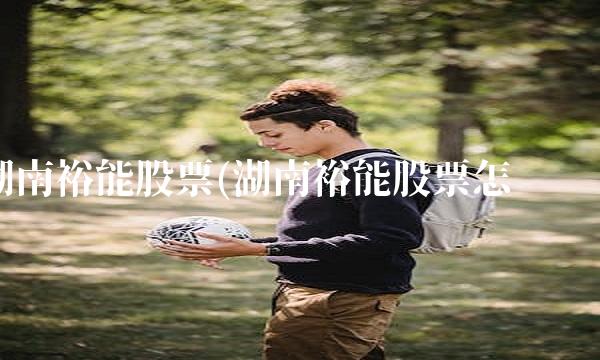 湖南裕能股票(湖南裕能股票怎么样) 湖南裕能股票(湖南裕能股票怎么样)
