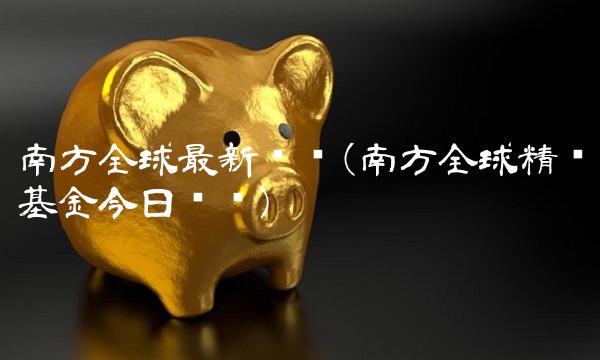 南方全球最新净值(南方全球精选基金今日净值) 南方全球最新净值(南方全球精选基金今日净值)