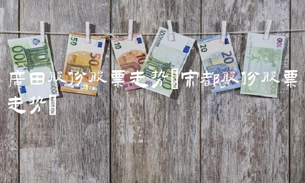 广田股份股票走势(宋都股份股票走势) 广田股份股票走势(宋都股份股票走势)