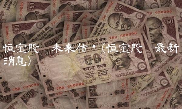恒宝股份未来估值(恒宝股份最新消息) 恒宝股份未来估值(恒宝股份最新消息)