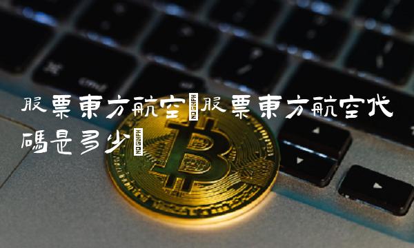 股票东方航空(股票东方航空代码是多少) 股票东方航空(股票东方航空代码是多少)