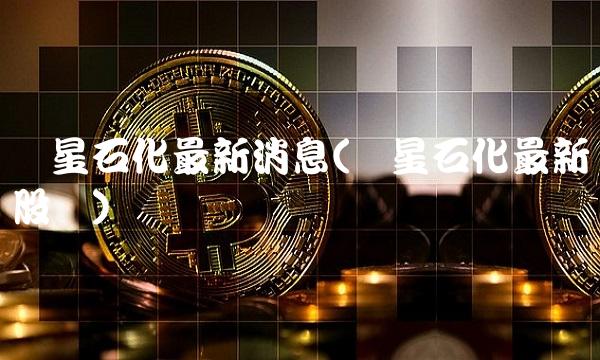 卫星石化最新消息(卫星石化最新股价) 卫星石化最新消息(卫星石化最新股价)