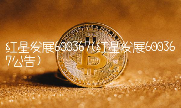 红星发展600367(红星发展600367公告) 红星发展600367(红星发展600367公告)