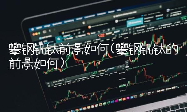 攀钢钒钛前景如何(攀钢钒钛的前景如何) 攀钢钒钛前景如何(攀钢钒钛的前景如何)