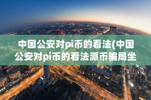 中国公安对pi币的看法(中国公安对pi币的看法派币骗局坐牢吗)-第1张图片-ZBLOG 中国公安对pi币的看法(中国公安对pi币的看法派币骗局坐牢吗)-第1张图片-ZBLOG