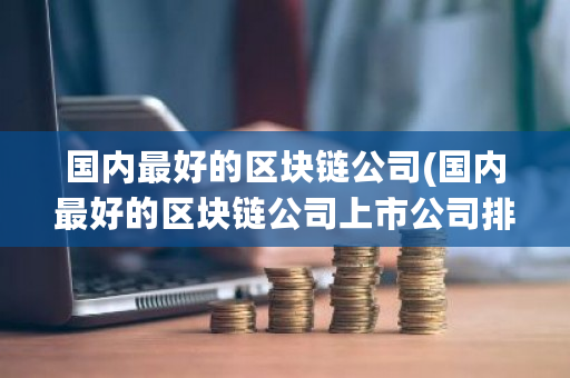 国内最好的区块链公司(国内最好的区块链公司上市公司排名)-第1张图片-ZBLOG 国内最好的区块链公司(国内最好的区块链公司上市公司排名)-第1张图片-ZBLOG