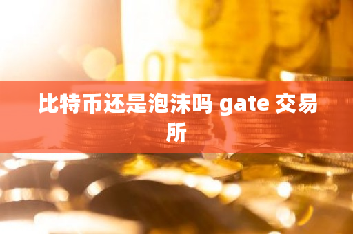 比特币还是泡沫吗 gate 交易所 比特币还是泡沫吗 gate 交易所