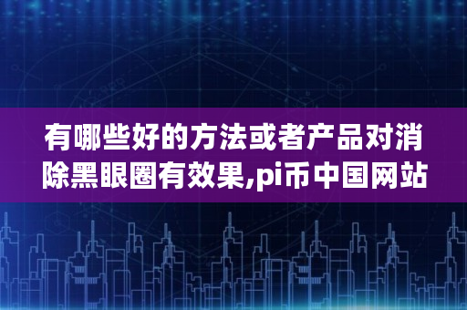有哪些好的方法或者产品对消除黑眼圈有效果,pi币中国网站