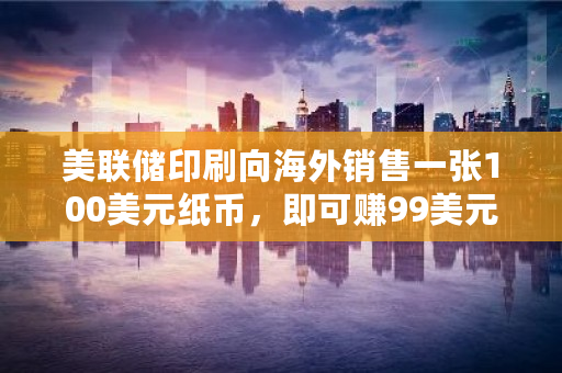 美联储印刷向海外销售一张100美元纸币，即可赚99美元，为何美国可以印钱如此赚 国外币交易所