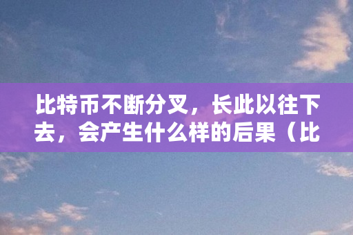 比特币不断分叉,长此以往下去,会产生什么样的后果(比特币为什么分叉了) 比特币不断分叉,长此以往下去,会产生什么样的后果(比特币为什么分叉了)