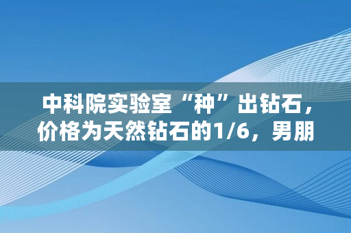 中科院实验室“种”出钻石，价格为天然钻石的1/6，男朋友求婚送这个你接受吗,北大才子李晨资产