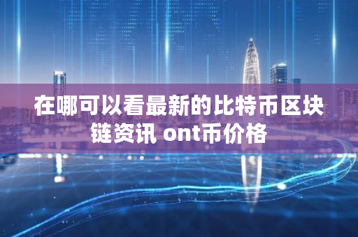 在哪可以看最新的比特币区块链资讯 ont币价格