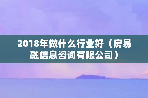 2018年做什么行业好（房易融信息咨询有限公司）