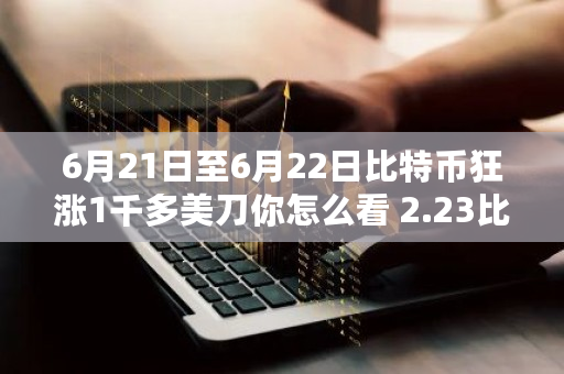 6月21日至6月22日比特币狂涨1千多美刀你怎么看 2.23比特币