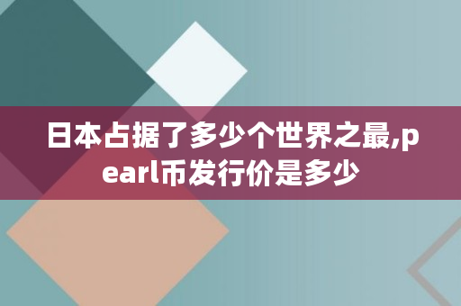 日本占据了多少个世界之最,pearl币发行价是多少