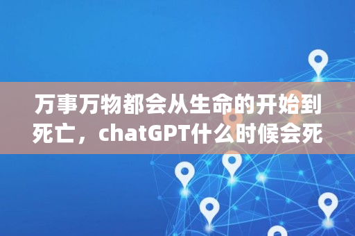 万事万物都会从生命的开始到死亡，chatGPT什么时候会死亡,gpt,gop
