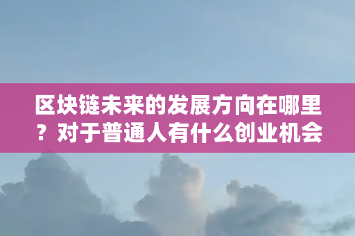 区块链未来的发展方向在哪里?对于普通人有什么创业机会(区块链创业什么行业好) 区块链未来的发展方向在哪里?对于普通人有什么创业机会(区块链创业什么行业好)
