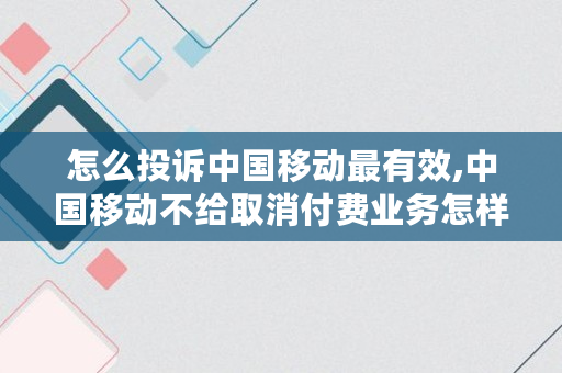 怎么投诉中国移动最有效,中国移动不给取消付费业务怎样投诉电话