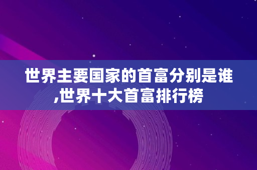 世界主要国家的首富分别是谁,世界十大首富排行榜