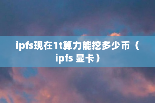 ipfs现在1t算力能挖多少币（ipfs 显卡）