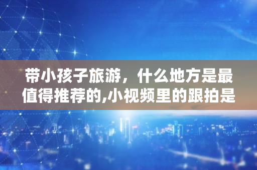 带小孩子旅游，什么地方是最值得推荐的,小视频里的跟拍是什么意思