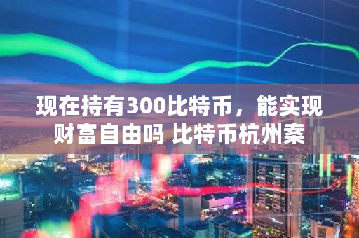 现在持有300比特币，能实现财富自由吗 比特币杭州案