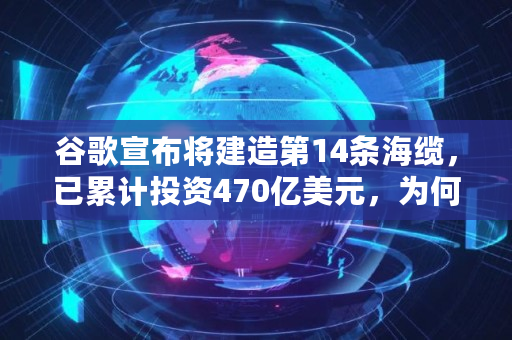 谷歌宣布将建造第14条海缆，已累计投资470亿美元，为何如此烧钱,成本多少钱