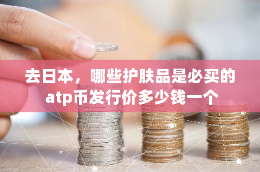 去日本，哪些护肤品是必买的 atp币发行价多少钱一个