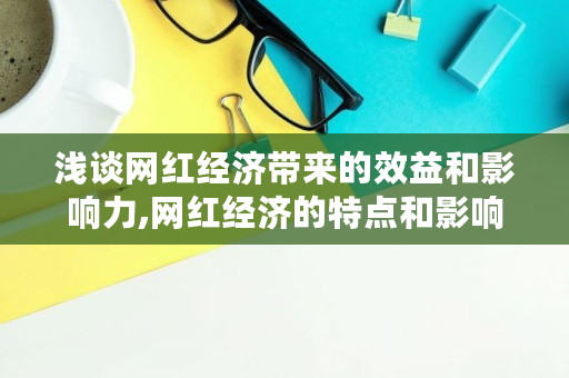 浅谈网红经济带来的效益和影响力,网红经济的特点和影响