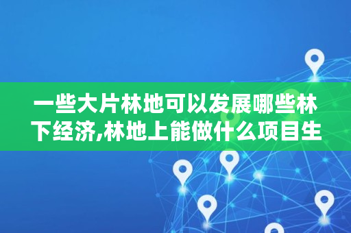 一些大片林地可以发展哪些林下经济,林地上能做什么项目生意