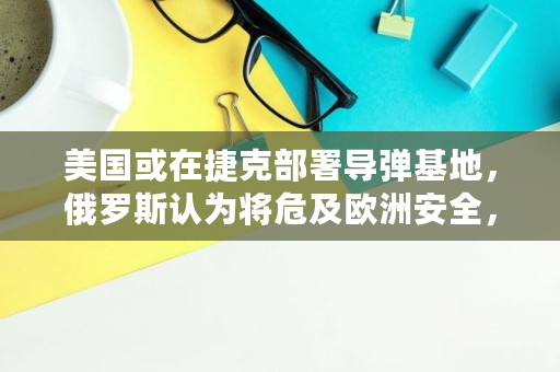 美国或在捷克部署导弹基地,俄罗斯认为将危及欧洲安全,你怎么看,inf讯链最高价格 美国或在捷克部署导弹基地,俄罗斯认为将危及欧洲安全,你怎么看,inf讯链最高价格