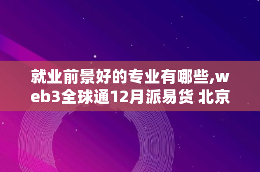 就业前景好的专业有哪些,web3全球通12月派易货 北京