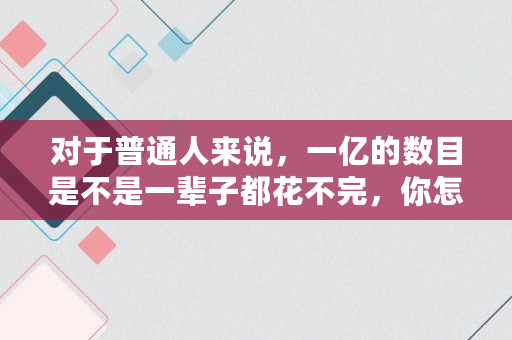 对于普通人来说,一亿的数目是不是一辈子都花不完,你怎么看, 对于普通人来说,一亿的数目是不是一辈子都花不完,你怎么看,