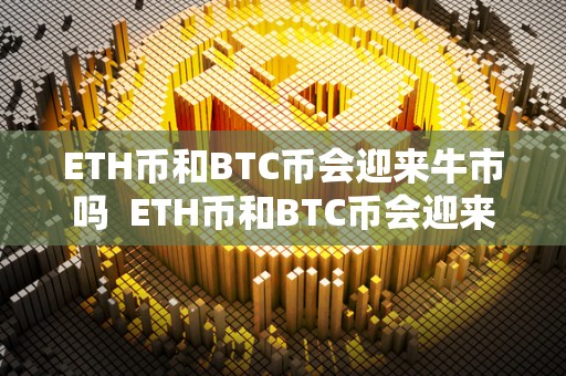 ETH币和BTC币会迎来牛市吗 ETH币和BTC币会迎来牛市吗 ETH币和BTC币会迎来牛市吗 ETH币和BTC币会迎来牛市吗