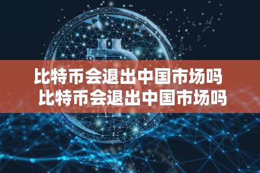 比特币会退出中国市场吗 比特币会退出中国市场吗及比特币会退出中国市场吗知乎 比特币会退出中国市场吗 比特币会退出中国市场吗及比特币会退出中国市场吗知乎